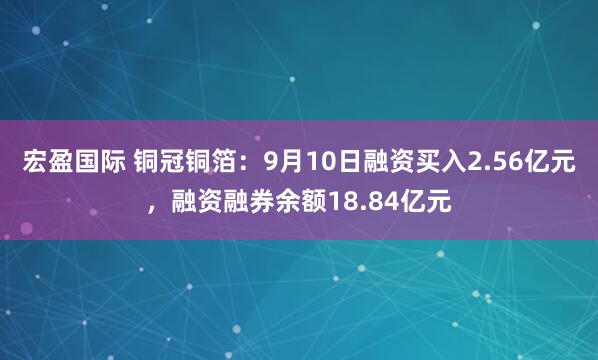宏盈国际 铜冠铜箔：9月10日融资买入2.56亿元，融资融券余额18.84亿元