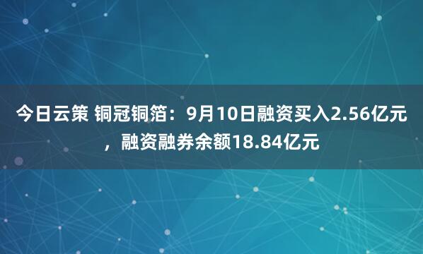 今日云策 铜冠铜箔：9月10日融资买入2.56亿元，融资融券余额18.84亿元