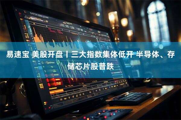 易速宝 美股开盘丨三大指数集体低开 半导体、存储芯片股普跌