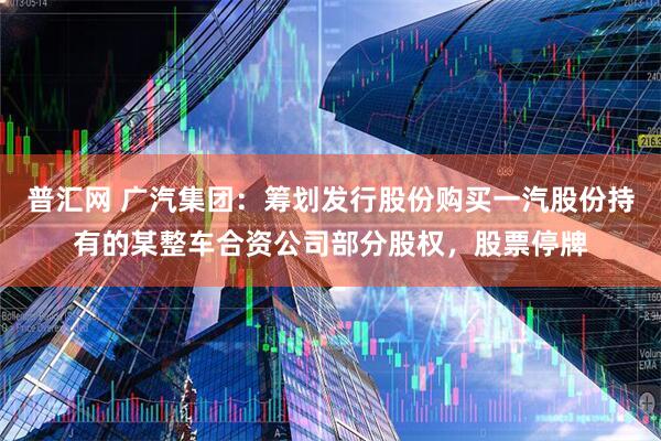 普汇网 广汽集团：筹划发行股份购买一汽股份持有的某整车合资公司部分股权，股票停牌