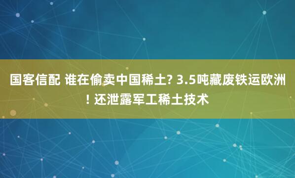 国客信配 谁在偷卖中国稀土? 3.5吨藏废铁运欧洲! 还泄露军工稀土技术