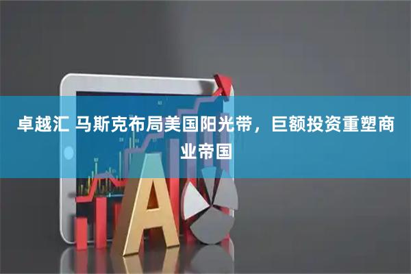 卓越汇 马斯克布局美国阳光带，巨额投资重塑商业帝国