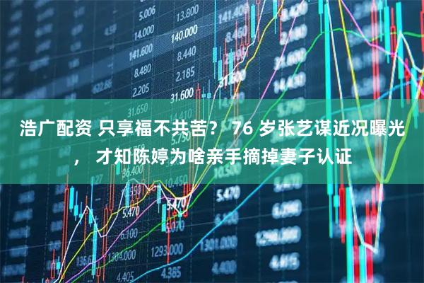 浩广配资 只享福不共苦？ 76 岁张艺谋近况曝光， 才知陈婷为啥亲手摘掉妻子认证