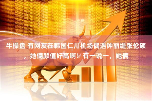 牛操盘 有网友在韩国仁川机场偶遇钟丽缇张伦硕，她俩颜值好高啊！有一说一，她俩