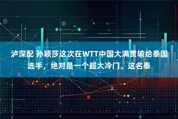 泸深配 孙颖莎这次在WTT中国大满贯输给泰国选手，绝对是一个超大冷门。这名泰