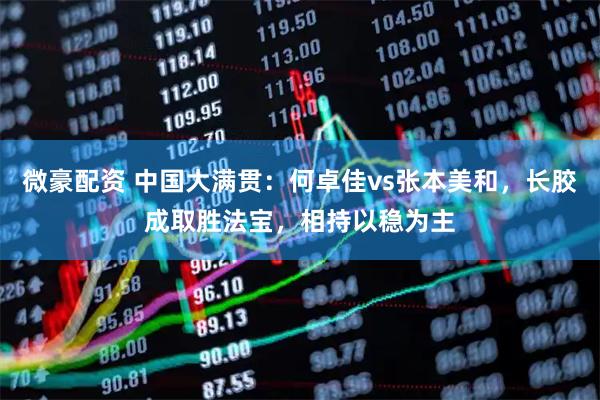微豪配资 中国大满贯:何卓佳vs张本美和,长胶成取胜法宝,相持以稳为主