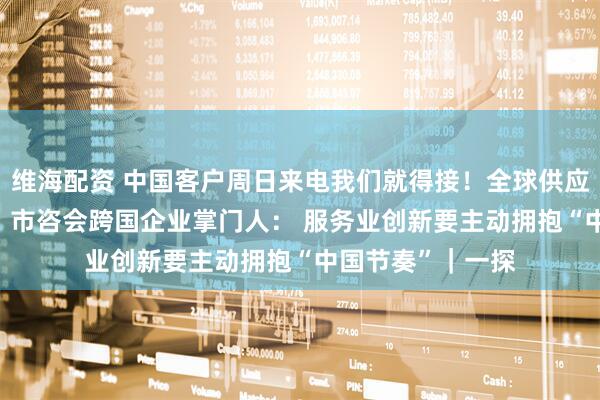 维海配资 中国客户周日来电我们就得接！全球供应链决策转向中国  市咨会跨国企业掌门人： 服务业创新要主动拥抱“中国节奏”｜一探
