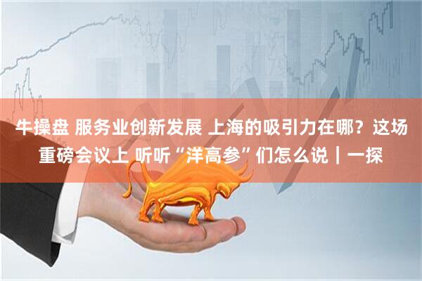 牛操盘 服务业创新发展 上海的吸引力在哪？这场重磅会议上 听听“洋高参”们怎么说｜一探