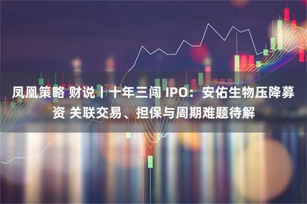 凤凰策略 财说丨十年三闯 IPO：安佑生物压降募资 关联交易、担保与周期难题待解