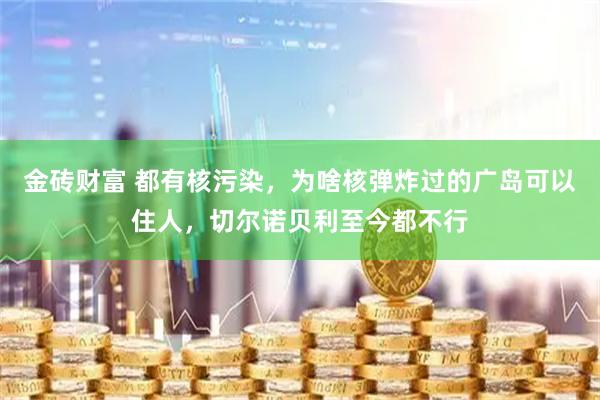 金砖财富 都有核污染，为啥核弹炸过的广岛可以住人，切尔诺贝利至今都不行