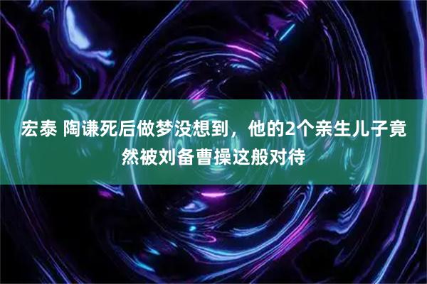 宏泰 陶谦死后做梦没想到，他的2个亲生儿子竟然被刘备曹操这般对待