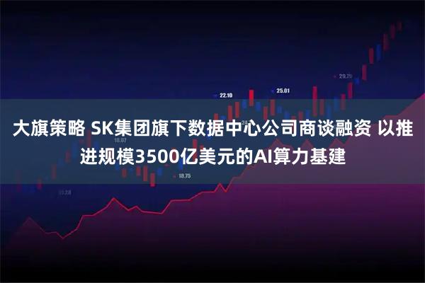 大旗策略 SK集团旗下数据中心公司商谈融资 以推进规模3500亿美元的AI算力基建