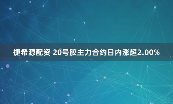 捷希源配资 20号胶主力合约日内涨超2.00%