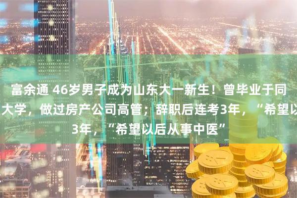 富余通 46岁男子成为山东大一新生！曾毕业于同济大学、复旦大学，做过房产公司高管；辞职后连考3年，“希望以后从事中医”