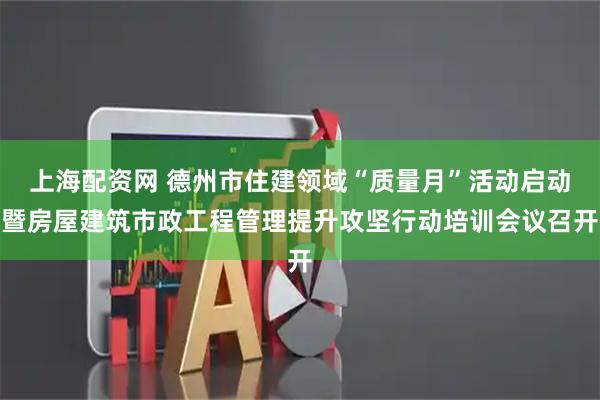上海配资网 德州市住建领域“质量月”活动启动暨房屋建筑市政工程管理提升攻坚行动培训会议召开
