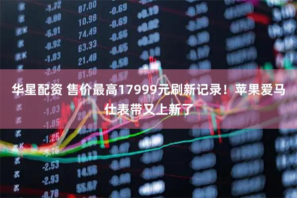华星配资 售价最高17999元刷新记录！苹果爱马仕表带又上新了