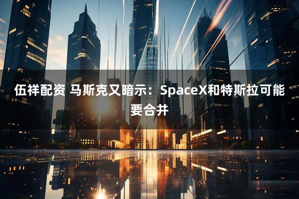 伍祥配资 马斯克又暗示：SpaceX和特斯拉可能要合并