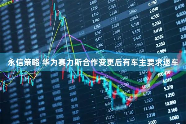 永信策略 华为赛力斯合作变更后有车主要求退车