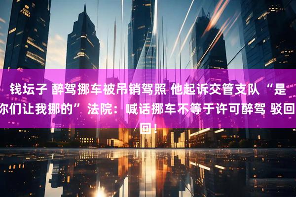 钱坛子 醉驾挪车被吊销驾照 他起诉交管支队 “是你们让我挪的” 法院：喊话挪车不等于许可醉驾 驳回！