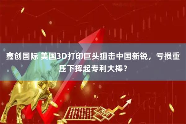 鑫创国际 美国3D打印巨头狙击中国新锐，亏损重压下挥起专利大棒？