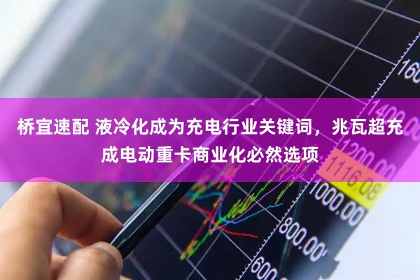 桥宜速配 液冷化成为充电行业关键词，兆瓦超充成电动重卡商业化必然选项